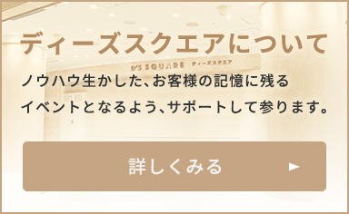ディーズスクエアについて ノウハウを生かした、お客様の記憶に残るイベントとなるよう、サポートして参ります。